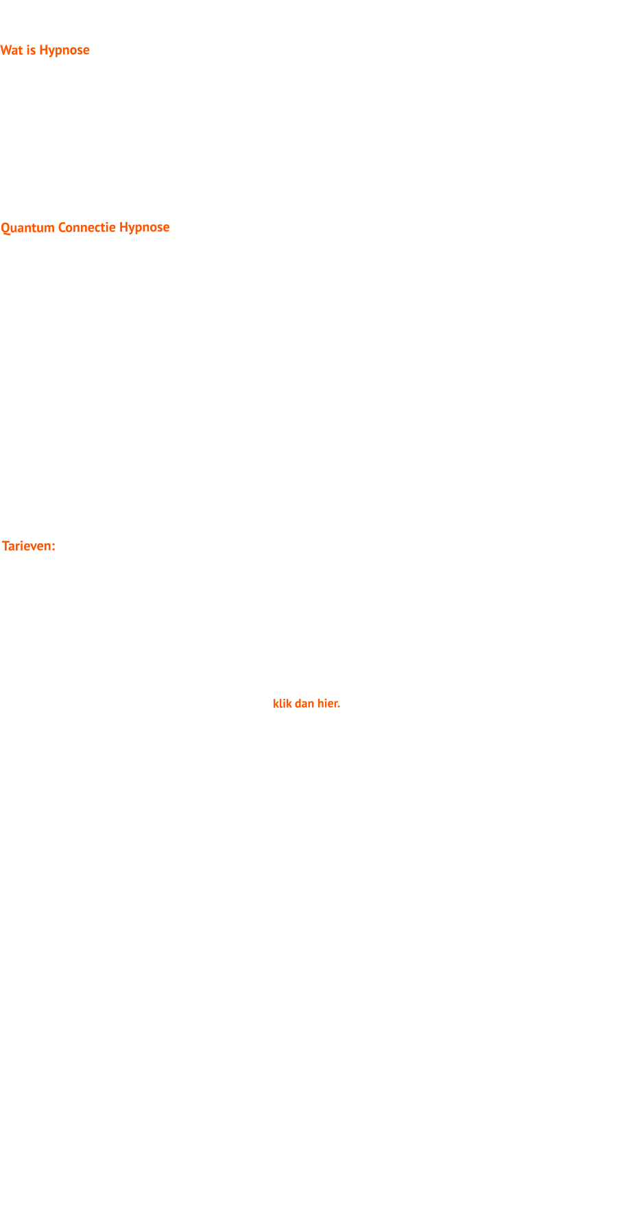 Wat is Hypnose  Tijdens hypnose wordt je lichaam steeds relaxter en raakt je brein in een bepaalde frequentie. Hierdoor kun je gemakkelijker processen, gedragingen, issues, problemen of overtuigingen die jij hebt wijzigen.  De toepassing van hypnose is bekend op verschillende gebieden en voor verschillende problemen.  Het wordt toegepast bij lichamelijke klachten, bij mentale klachten, bij het stoppen met roken,  verwijderen van irreele angsten en fobieen, afvallen, verslavingen, als verdovingsmiddel bij operaties. Hypnose is een van de meest krachtigste methoden om verandering te bewerkstelligen.  Quantum Connectie Hypnose  Quantum Connectie Hypnose is een vorm van hypnose die door Dr. Roy en Joy Martina is ontwikkeld. Deze vorm is gebaseerd op de oneindelijke mogelijkheden die er zijn in verschillende tijdlijnen, waardoor er gewerkt wordt met de zogenaamde no-limitations mindset. Bij de Quantum Connectie Hypnose ligt de focus op het activeren van jouw rechterhersenhelft, het optimaal ontwikkelen van jouw imaginatie, zodat jij in contact treedt met jouw QuantumZelf (jouw beste versie) op een andere tijdslijn.  Tijdens de Quantum Connectie Hypnose krijg jij inzichten en antwoorden van jouw Quantum Zelf, die reeds op de tijdlijn zit, waar jij wilt zijn.  Laat ik je een voorbeeld geven. Jij wilt succesvol zijn, vitaal en gezond, of je wilt dat jouw bedrijf meer omzet genereert, of je wilt in de top meedraaien op sportgebied. Met Quantum Connectie Hypnose, beschik je over de no-limitations mindset en verbind jij je met de persoon die dat al is, kortom, je bent al succesvol, vitaal en gezond, je genereert al meer omzet en je draait al mee in de top op sportgebied. Verbinden met jouw Quantum Zelf versnelt het proces van het realiseren van jouw doelen. Quantum Connectie Hypnose maakt gebruik van een bepaald protocol en opbouw van  sessies, waardoor er op steeds diepere lagen een transformatie plaatsvindt.  Tarieven:  Losse hypnose sessie: 150 euro (inclusief BTW), per sessie van 75 minuten. Quantum Connectie Hypnose: pakket van 6 sessies van 75 minuten,  incl. intake en evaluatie 895 euro  Een hypnose sessie kan zowel bij mij op lokatie als via skype of zoom plaatsvinden.  Indien je de sessie bij mij op lokatie ondergaat, onderga je deze in een ruimte die voldoet aan de eisen en voorschriften gesteld door het RIVM.   Wil je een afspraak maken voor een hypnosesessie, klik dan hier.